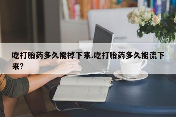 售米非司酮片 包邮吃打胎药多久能掉下来.吃打胎药多久能流下来？