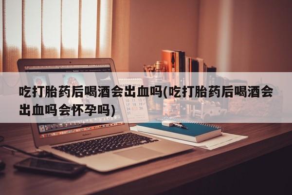 售米非司酮片 包邮吃打胎药后喝酒会出血吗(吃打胎药后喝酒会出血吗会怀孕吗)