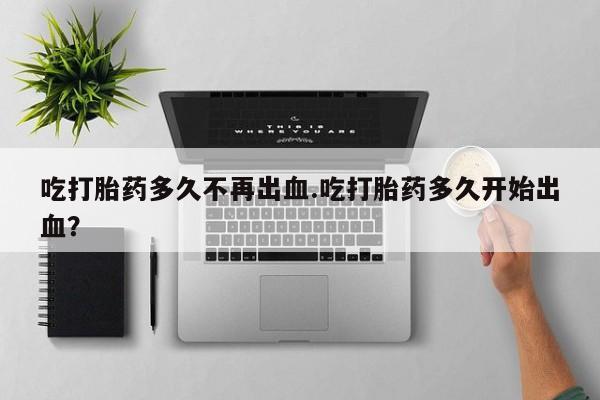 售米非司酮片 包邮吃打胎药多久不再出血.吃打胎药多久开始出血？