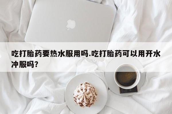 售米非司酮片 包邮吃打胎药要热水服用吗.吃打胎药可以用开水冲服吗？