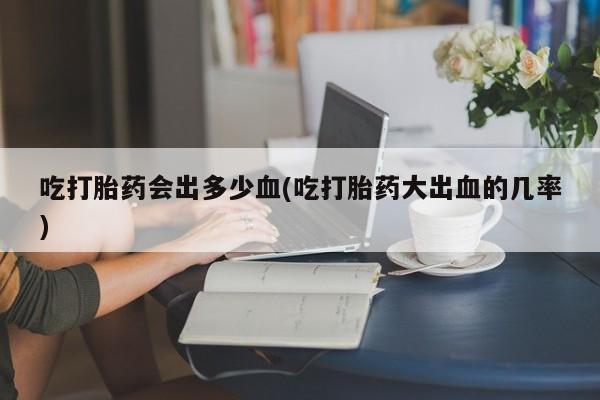 售米非司酮片 包邮吃打胎药会出多少血(吃打胎药大出血的几率)
