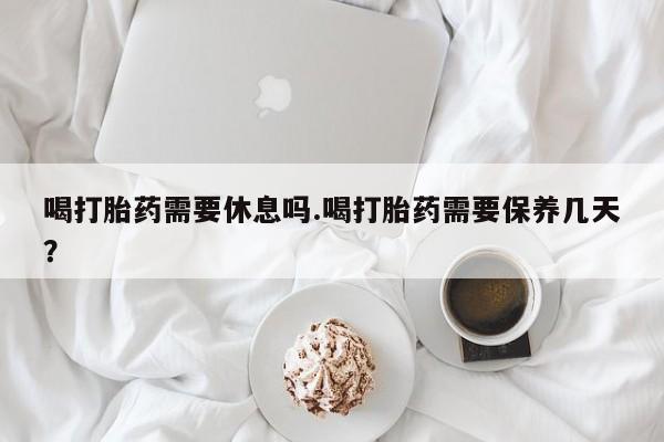 售米非司酮片 包邮喝打胎药需要休息吗.喝打胎药需要保养几天？