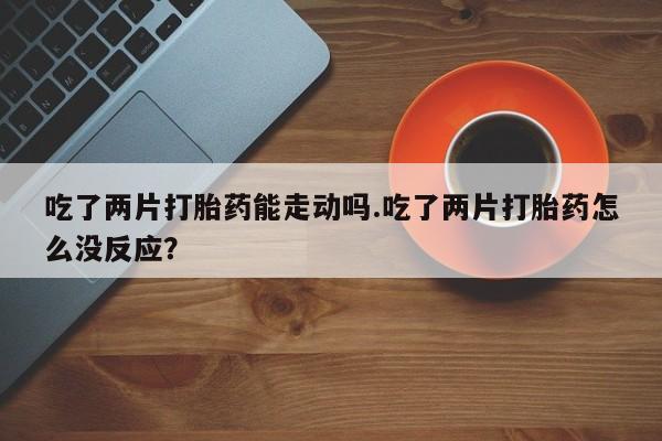 售米非司酮片 包邮吃了两片打胎药能走动吗.吃了两片打胎药怎么没反应？