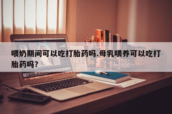 售米非司酮片 包邮喂奶期间可以吃打胎药吗.母乳喂养可以吃打胎药吗？