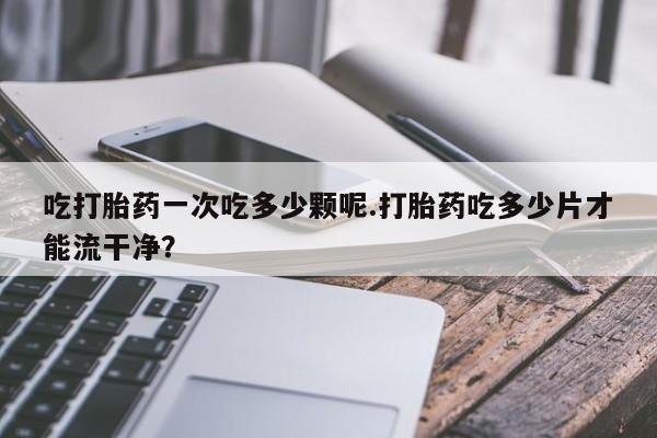 售米非司酮片 包邮吃打胎药一次吃多少颗呢.打胎药吃多少片才能流干净？