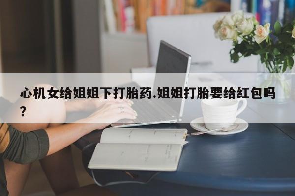 售米非司酮片 包邮心机女给姐姐下打胎药.姐姐打胎要给红包吗？