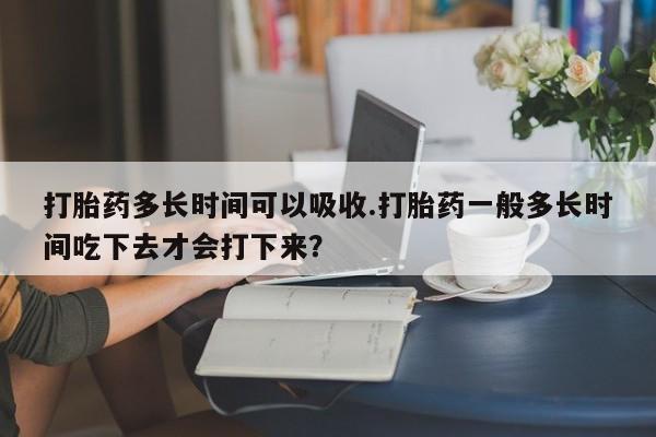 售米非司酮片 包邮打胎药多长时间可以吸收.打胎药一般多长时间吃下去才会打下来？
